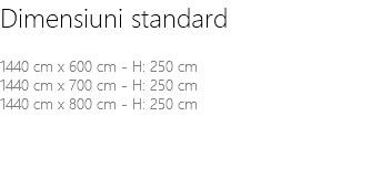 Dimensiuni standard 1440 cm x 600 cm - H: 250 cm 1440 cm x 700 cm - H: 250 cm 1440 cm x 800 cm - H: 250 cm 