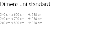 Dimensiuni standard 240 cm x 600 cm - H: 250 cm 240 cm x 700 cm - H: 250 cm 240 cm x 800 cm - H: 250 cm 