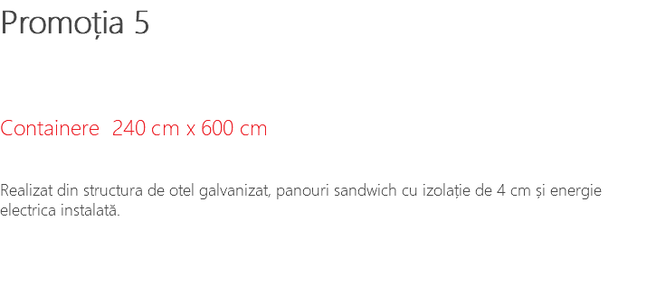 Promoția 5 Containere 240 cm x 600 cm Realizat din structura de otel galvanizat, panouri sandwich cu izolație de 4 cm și energie electrica instalată.
