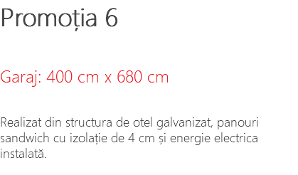 Promoția 6 Garaj: 400 cm x 680 cm Realizat din structura de otel galvanizat, panouri sandwich cu izolație de 4 cm și energie electrica instalată.