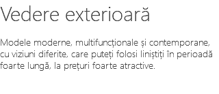 Vedere exterioară Modele moderne, multifuncționale și contemporane, cu viziuni diferite, care puteți folosi liniștiți în perioadă foarte lungă, la prețuri foarte atractive.