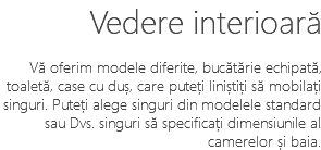Vedere interioară Vă oferim modele diferite, bucătărie echipată, toaletă, case cu duș, care puteți liniștiți să mobilați singuri. Puteți alege singuri din modelele standard sau Dvs. singuri să specificați dimensiunile al camerelor și baia.