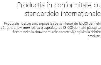 Producția în conformitate cu standardele internaționale Produsele noastre sunt expuse la spațiu interior de 12.000 de metri pătrați si showroom-uri, cu o suprafața de 35.000 de metri pătrați La fiecare vizita la showroom-urile noastre vă poți uita la diferite produse.