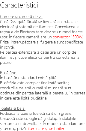 Caracteristici Camere și cameră de zi: Casă Dvs. gată făcută se livrează cu instalație electrică și sistemă de iluminat. Conexiunea la rețeaua de Electroputere devine un mod foarte ușor. În fiecare cameră are un convector 1500W. Prize, întrerupătoare și fulgerele sunt specificate în schiță. Pe partea exterioara a casei are un corp de iluminat și cutie electrică pentru conectarea la putere. Bucătărie: În bucătărie standard există plită. Bucătăria este complet finalizată sanitar, concluziile de apă curată și murdară sunt obținute din partea laterală a peretelui, în partea în care este lipită bucătăria. Toaletă și baia: Podeaua la baie și toaletă sunt din gresie. Chiuvetă este cu oglindă și dulap. Instalațiile sanitare sunt dezvoltate. În modelul standard are și un duș, priză, iluminare și un boiler.