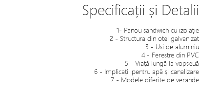 Specificații și Detalii 1- Panou sandwich cu izolație 2 - Structura din otel galvanizat 3 - Usi de aluminiu 4 - Ferestre din PVC 5 - Viață lungă la vopseuă 6 - Implicații pentru apă și canalizare 7 - Modele diferite de verande 