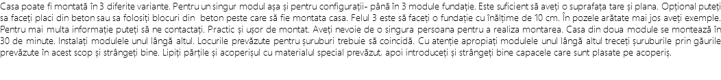 Casa poate fi montată în 3 diferite variante. Pentru un singur modul așa și pentru configurații- până în 3 module fundație. Este suficient să aveți o suprafața tare și plana. Opțional puteți sa faceți placi din beton sau sa folosiți blocuri din beton peste care să fie montata casa. Felul 3 este să faceți o fundație cu înălțime de 10 cm. În pozele arătate mai jos aveți exemple. Pentru mai multa informație puteți să ne contactați. Practic și ușor de montat. Aveți nevoie de o singura persoana pentru a realiza montarea. Casa din doua module se montează în 30 de minute. Instalați modulele unul lângă altul. Locurile prevăzute pentru șuruburi trebuie să coincidă. Cu atenție apropiați modulele unul lângă altul treceți șuruburile prin găurile prevăzute în acest scop și strângeți bine. Lipiți părțile și acoperișul cu materialul special prevăzut, apoi introduceți și strângeți bine capacele care sunt plasate pe acoperiș.