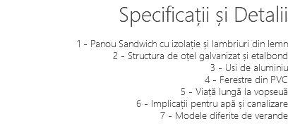 Specificații și Detalii 1 - Panou Sandwich cu izolație și lambriuri din lemn 2 - Structura de oțel galvanizat și etalbond 3 - Usi de aluminiu 4 - Ferestre din PVC 5 - Viață lungă la vopseuă 6 - Implicații pentru apă și canalizare 7 - Modele diferite de verande 