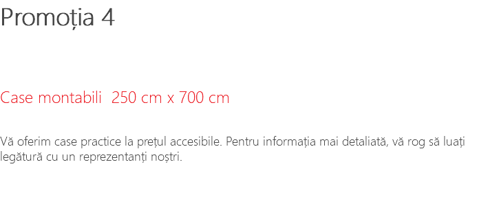 Promoția 4 Case montabili 250 cm x 700 cm Vă oferim case practice la prețul accesibile. Pentru informația mai detaliată, vă rog să luați legătură cu un reprezentanți noștri.