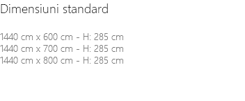 Dimensiuni standard 1440 cm x 600 cm - H: 285 cm 1440 cm x 700 cm - H: 285 cm 1440 cm x 800 cm - H: 285 cm 