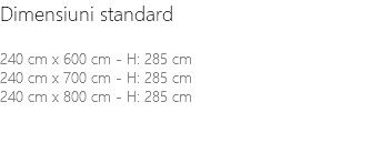 Dimensiuni standard 240 cm x 600 cm - H: 285 cm 240 cm x 700 cm - H: 285 cm 240 cm x 800 cm - H: 285 cm 